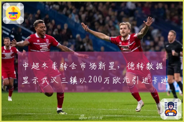 中超冬季转会市场新星，德转数据显示武汉三镇以200万欧元引进卡迪斯
