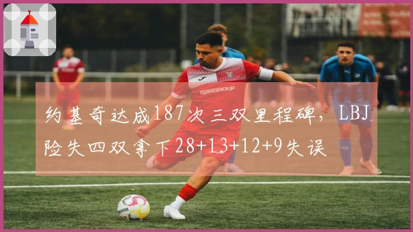约基奇达成187次三双里程碑，LBJ险失四双拿下28+13+12+9失误