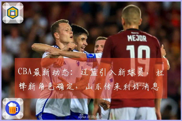 CBA最新动态：辽篮引入新球员，杜锋新角色确定，山东传来利好消息