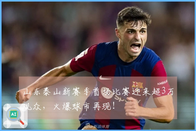 山东泰山新赛季首场比赛迎来超3万观众，火爆球市再现！