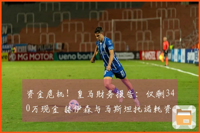 资金危机！皇马财务报告：仅剩340万现金 赫伊森与马斯坦托诺耗资1.2亿