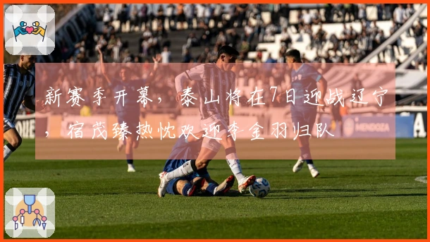 新赛季开幕，泰山将在7日迎战辽宁，宿茂臻热忱欢迎李金羽归队