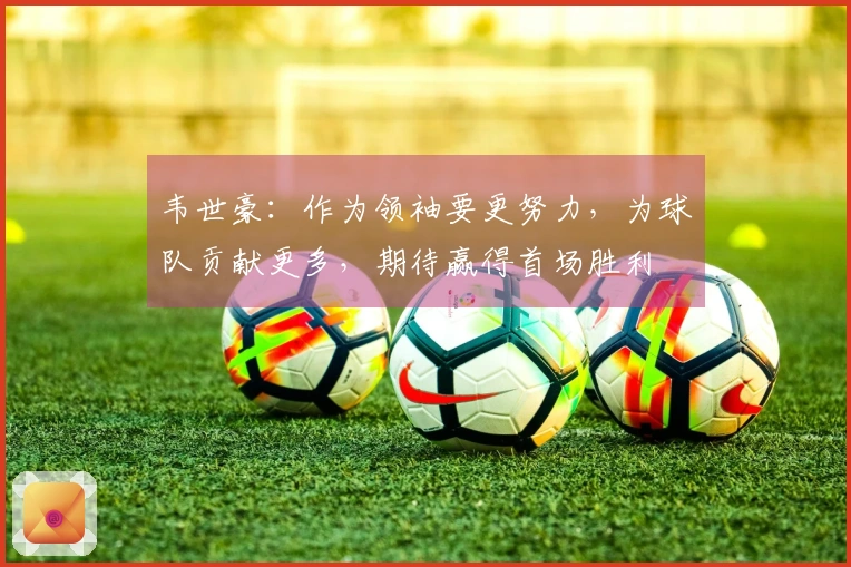 韦世豪：作为领袖要更努力，为球队贡献更多，期待赢得首场胜利