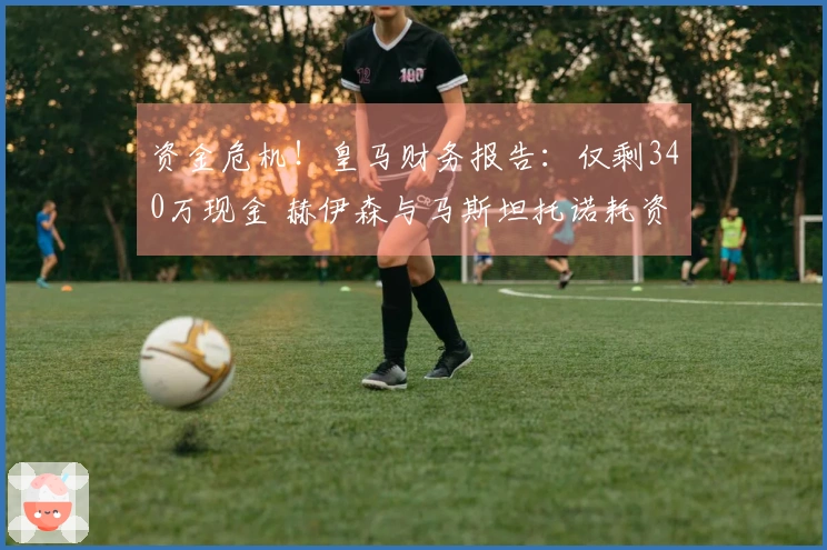 资金危机！皇马财务报告：仅剩340万现金 赫伊森与马斯坦托诺耗资1.2亿