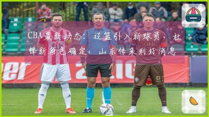 CBA最新动态：辽篮引入新球员，杜锋新角色确定，山东传来利好消息
