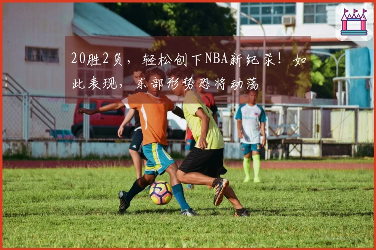 20胜2负，轻松创下NBA新纪录！如此表现，东部形势恐将动荡