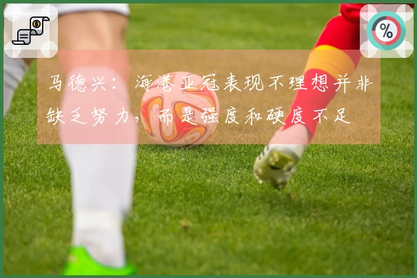马德兴：海港亚冠表现不理想并非缺乏努力，而是强度和硬度不足