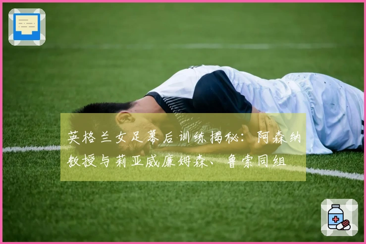 英格兰女足幕后训练揭秘：阿森纳教授与莉亚威廉姆森、鲁索同组