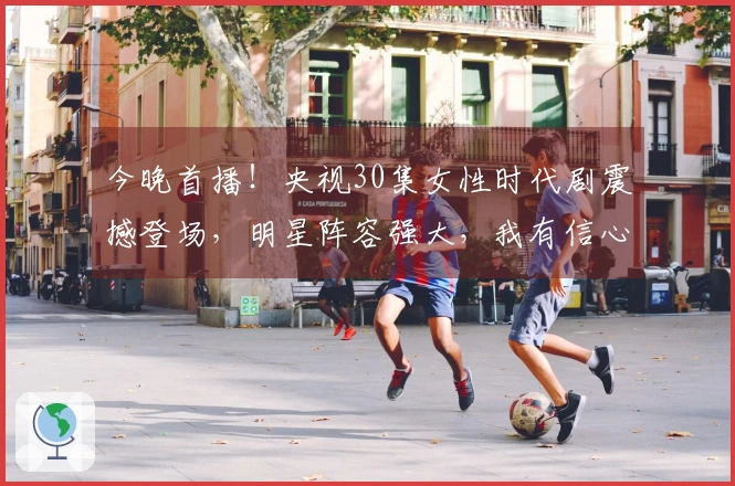 今晚首播！央视30集女性时代剧震撼登场，明星阵容强大，我有信心它将火爆！