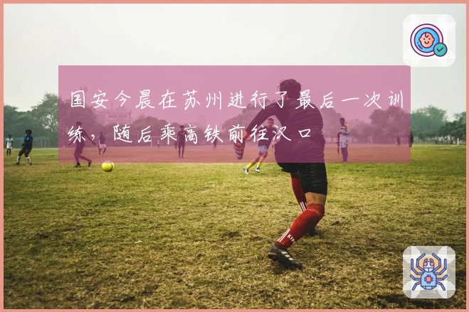 国安今晨在苏州进行了最后一次训练,随后乘高铁前往汉口