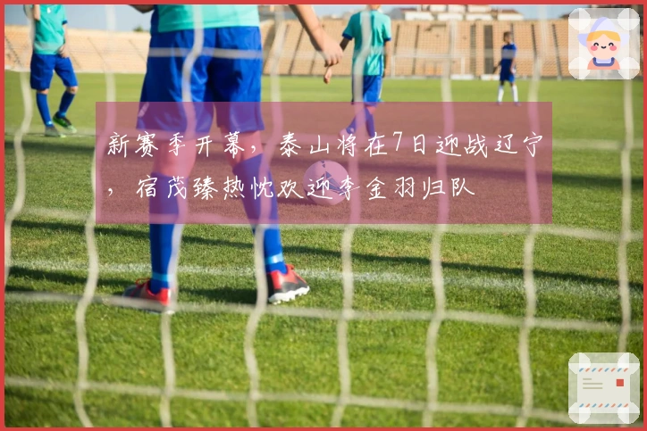 新赛季开幕，泰山将在7日迎战辽宁，宿茂臻热忱欢迎李金羽归队