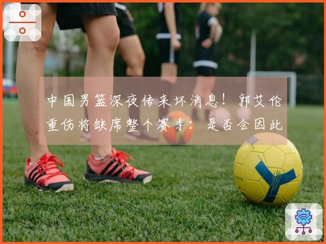 中国男篮深夜传来坏消息！郭艾伦重伤将缺席整个赛季：是否会因此退役？