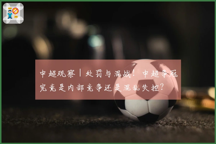 中超观察｜处罚与混战！中超争冠究竟是内部竞争还是混乱失控？