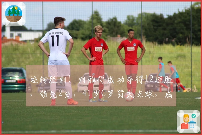 逆转胜利！利雅得成功夺得12连胜，领先2分，41岁C罗罚失点球，成为全队最低评分者