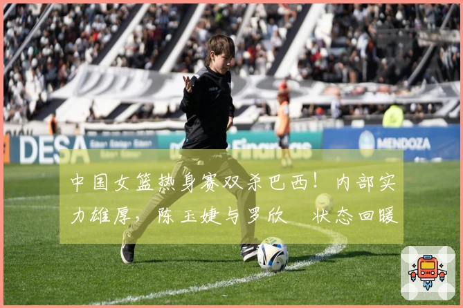 中国女篮热身赛双杀巴西！内部实力雄厚，陈玉婕与罗欣棫状态回暖，三分与失误表现显著
