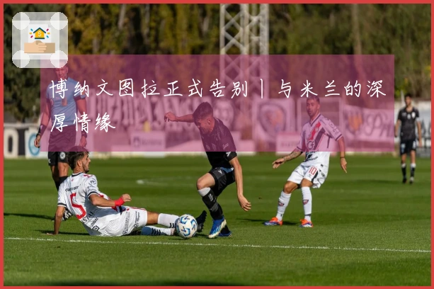 博纳文图拉正式告别丨与米兰的深厚情缘