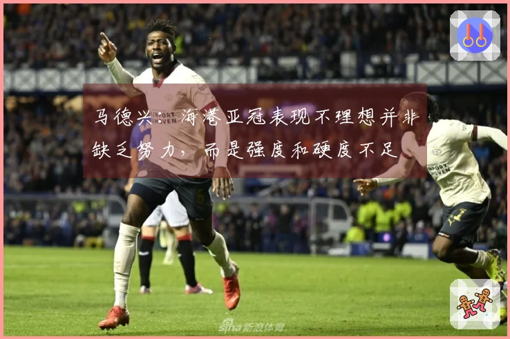马德兴：海港亚冠表现不理想并非缺乏努力，而是强度和硬度不足