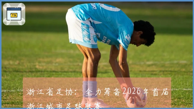 浙江省足协：全力筹备2026年首届浙江城市足球联赛