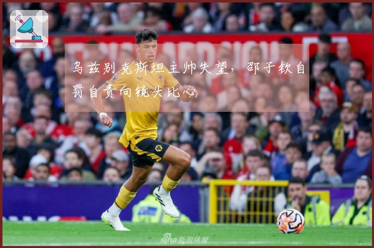 乌兹别克斯坦主帅失望，邵子钦自罚自责向镜头比心