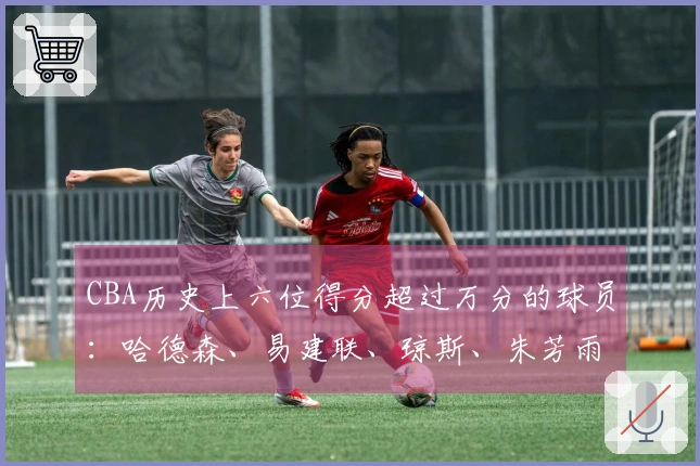 CBA历史上六位得分超过万分的球员：哈德森、易建联、琼斯、朱芳雨、刘炜及王哲林