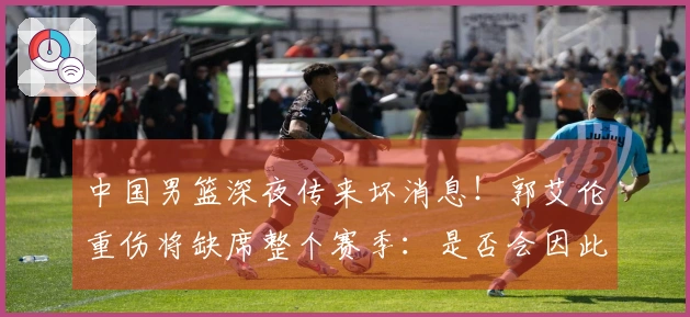 中国男篮深夜传来坏消息！郭艾伦重伤将缺席整个赛季：是否会因此退役？