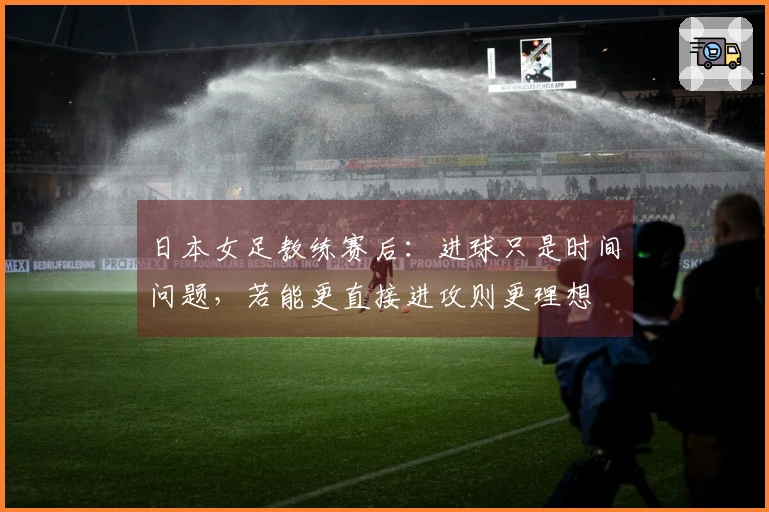 日本女足教练赛后：进球只是时间问题，若能更直接进攻则更理想