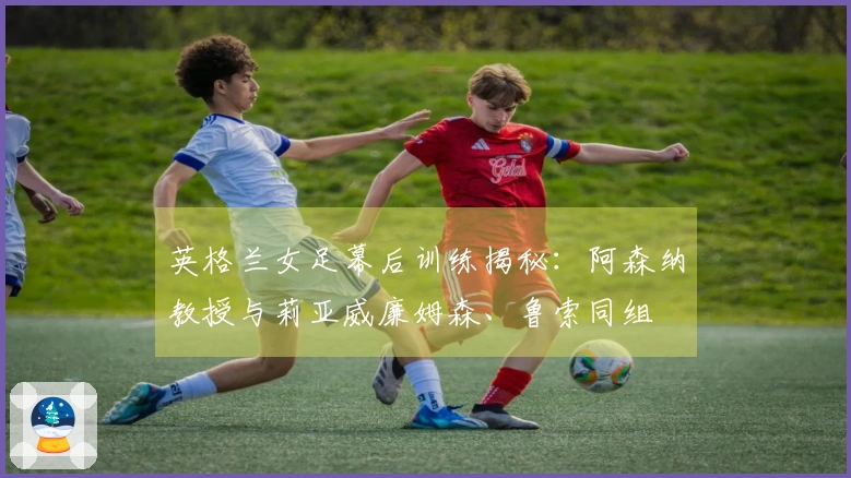 英格兰女足幕后训练揭秘：阿森纳教授与莉亚威廉姆森、鲁索同组