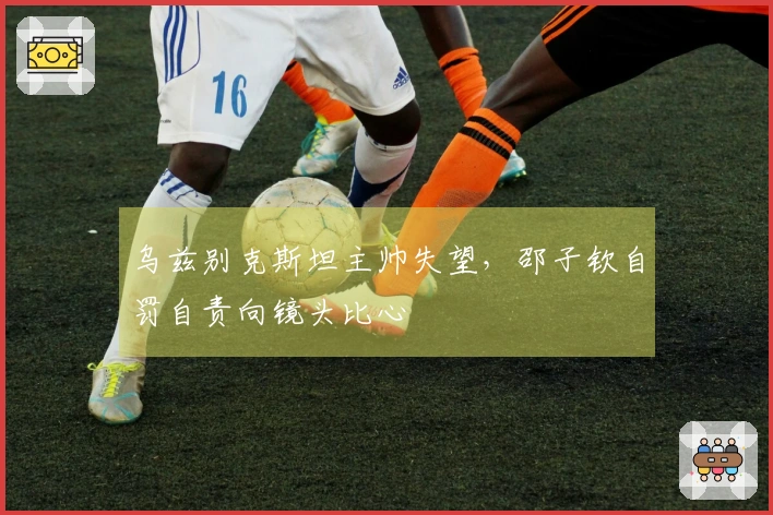 乌兹别克斯坦主帅失望，邵子钦自罚自责向镜头比心